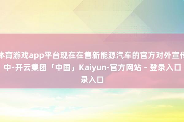 体育游戏app平台现在在售新能源汽车的官方对外宣传中-开云集团「中国」Kaiyun·官方网站 - 登录入口