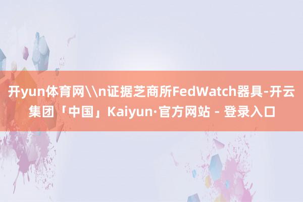 开yun体育网\n证据芝商所FedWatch器具-开云集团「中国」Kaiyun·官方网站 - 登录入口