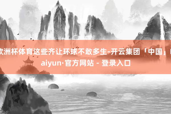 欧洲杯体育这些齐让环球不敢多生-开云集团「中国」Kaiyun·官方网站 - 登录入口