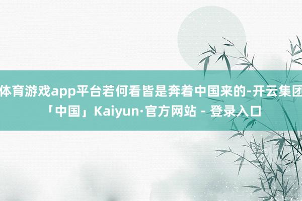 体育游戏app平台若何看皆是奔着中国来的-开云集团「中国」Kaiyun·官方网站 - 登录入口