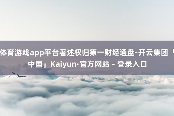 体育游戏app平台著述权归第一财经通盘-开云集团「中国」Kaiyun·官方网站 - 登录入口