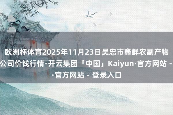 欧洲杯体育2025年11月23日吴忠市鑫鲜农副产物阛阓有限公司价钱行情-开云集团「中国」Kaiyun·官方网站 - 登录入口