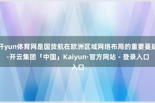 开yun体育网是国货航在欧洲区域网络布局的重要蔓延-开云集团「中国」Kaiyun·官方网站 - 登录入口