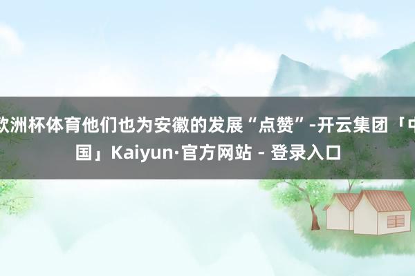 欧洲杯体育他们也为安徽的发展“点赞”-开云集团「中国」Kaiyun·官方网站 - 登录入口