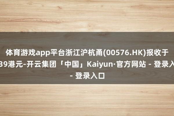 体育游戏app平台浙江沪杭甬(00576.HK)报收于5.39港元-开云集团「中国」Kaiyun·官方网站 - 登录入口