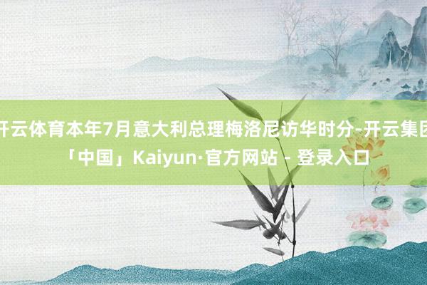 开云体育本年7月意大利总理梅洛尼访华时分-开云集团「中国」Kaiyun·官方网站 - 登录入口