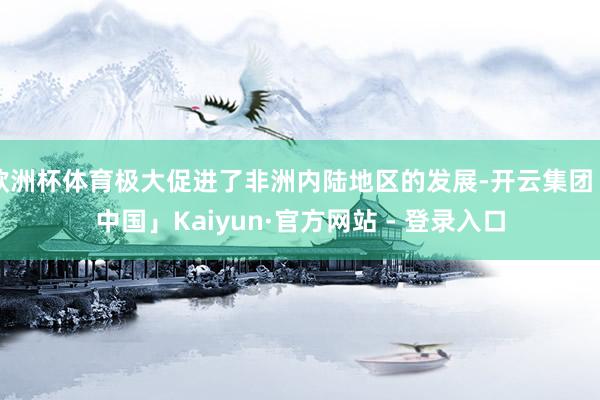 欧洲杯体育极大促进了非洲内陆地区的发展-开云集团「中国」Kaiyun·官方网站 - 登录入口