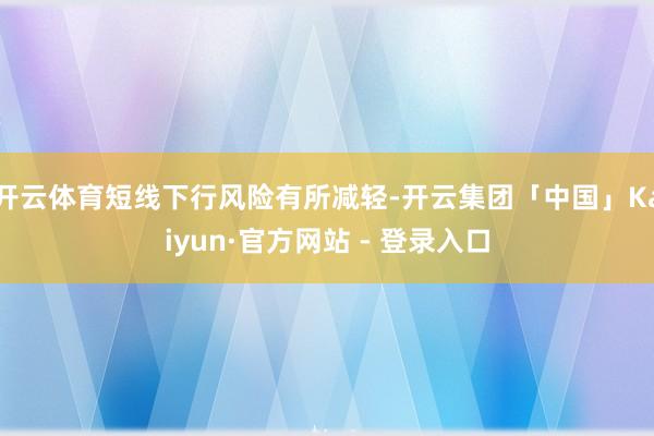 开云体育短线下行风险有所减轻-开云集团「中国」Kaiyun·官方网站 - 登录入口