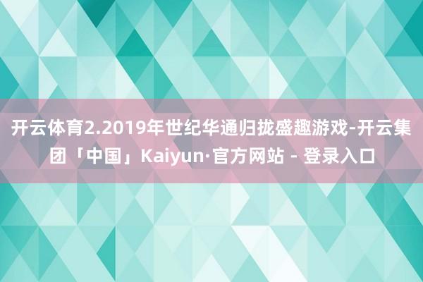 开云体育 2.2019年世纪华通归拢盛趣游戏-开云集团「中国」Kaiyun·官方网站 - 登录入口
