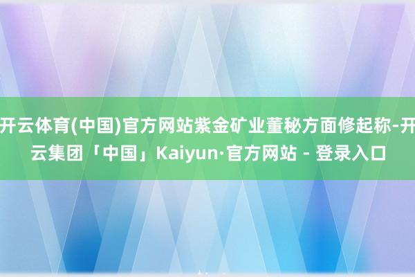 开云体育(中国)官方网站紫金矿业董秘方面修起称-开云集团「中国」Kaiyun·官方网站 - 登录入口