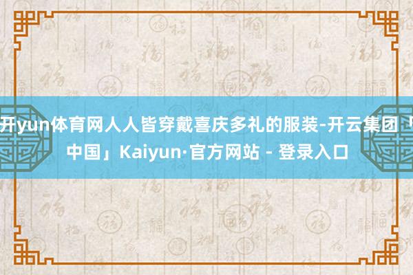 开yun体育网人人皆穿戴喜庆多礼的服装-开云集团「中国」Kaiyun·官方网站 - 登录入口