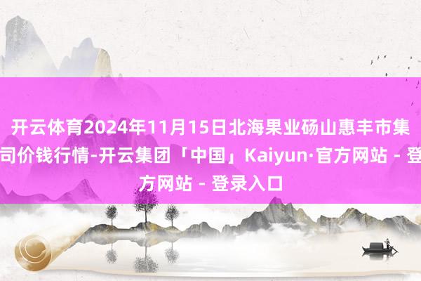 开云体育2024年11月15日北海果业砀山惠丰市集有限公司价钱行情-开云集团「中国」Kaiyun·官方网站 - 登录入口
