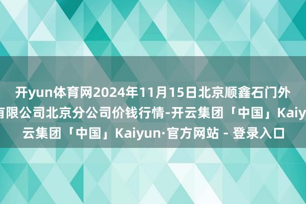 开yun体育网2024年11月15日北京顺鑫石门外洋农居品批发市集集团有限公司北京分公司价钱行情-开云集团「中国」Kaiyun·官方网站 - 登录入口