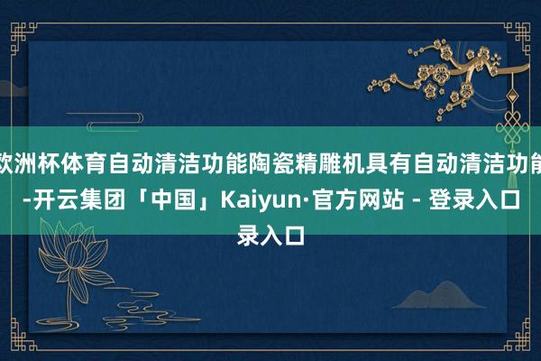 欧洲杯体育自动清洁功能陶瓷精雕机具有自动清洁功能-开云集团「中国」Kaiyun·官方网站 - 登录入口
