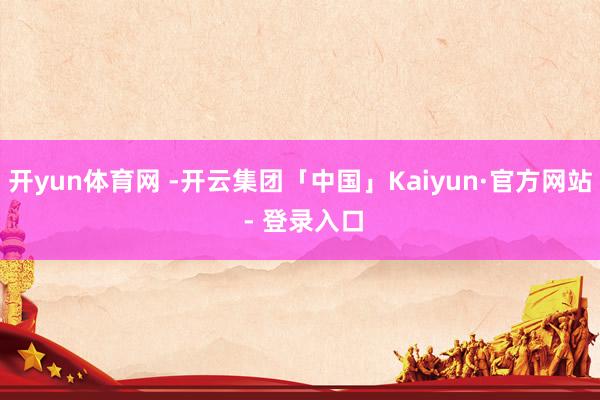 开yun体育网 -开云集团「中国」Kaiyun·官方网站 - 登录入口