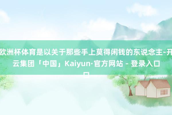 欧洲杯体育是以关于那些手上莫得闲钱的东说念主-开云集团「中国」Kaiyun·官方网站 - 登录入口