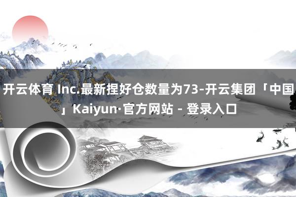 开云体育 Inc.最新捏好仓数量为73-开云集团「中国」Kaiyun·官方网站 - 登录入口