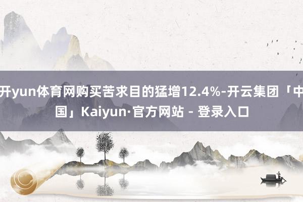 开yun体育网购买苦求目的猛增12.4%-开云集团「中国」Kaiyun·官方网站 - 登录入口