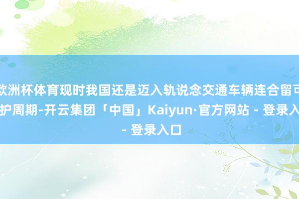 欧洲杯体育现时我国还是迈入轨说念交通车辆连合留可爱护周期-开云集团「中国」Kaiyun·官方网站 - 登录入口