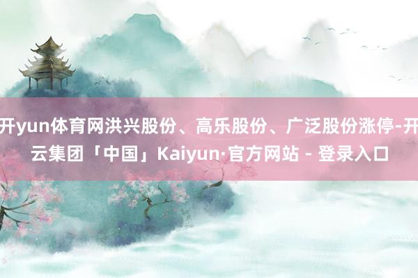 开yun体育网洪兴股份、高乐股份、广泛股份涨停-开云集团「中国」Kaiyun·官方网站 - 登录入口