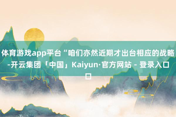 体育游戏app平台　　“咱们亦然近期才出台相应的战略-开云集团「中国」Kaiyun·官方网站 - 登录入口