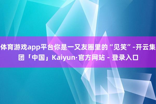体育游戏app平台你是一又友圈里的“见笑”-开云集团「中国」Kaiyun·官方网站 - 登录入口