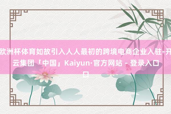 欧洲杯体育如故引入人人最初的跨境电商企业入驻-开云集团「中国」Kaiyun·官方网站 - 登录入口