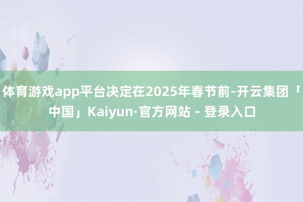 体育游戏app平台决定在2025年春节前-开云集团「中国」Kaiyun·官方网站 - 登录入口