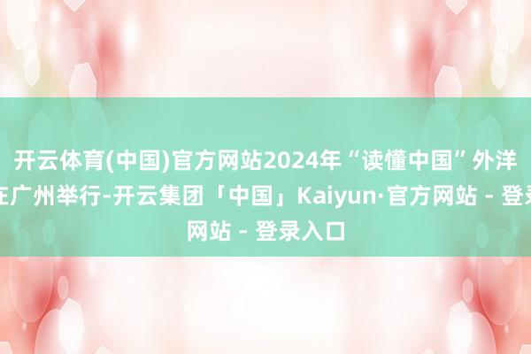 开云体育(中国)官方网站2024年“读懂中国”外洋会议在广州举行-开云集团「中国」Kaiyun·官方网站 - 登录入口