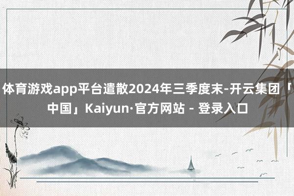 体育游戏app平台遣散2024年三季度末-开云集团「中国」Kaiyun·官方网站 - 登录入口