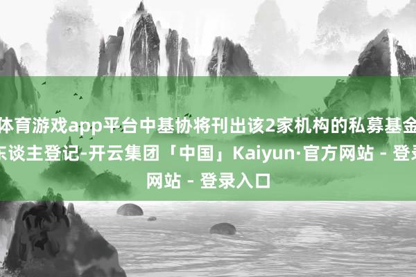 体育游戏app平台中基协将刊出该2家机构的私募基金料理东谈主登记-开云集团「中国」Kaiyun·官方网站 - 登录入口