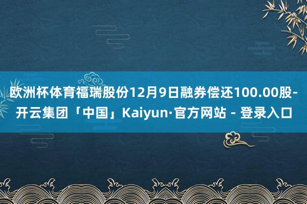 欧洲杯体育福瑞股份12月9日融券偿还100.00股-开云集团「中国」Kaiyun·官方网站 - 登录入口