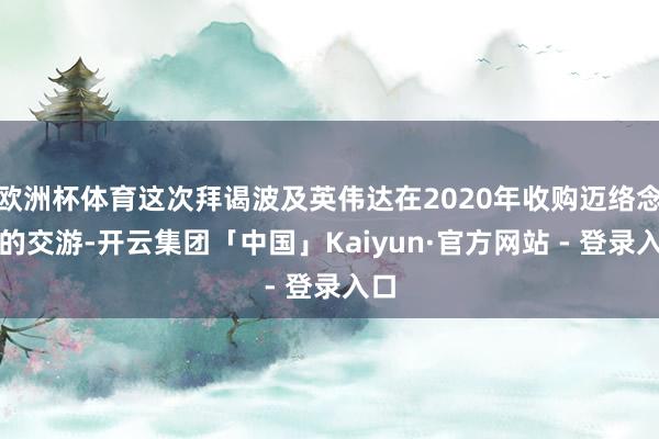 欧洲杯体育这次拜谒波及英伟达在2020年收购迈络念念的交游-开云集团「中国」Kaiyun·官方网站 - 登录入口