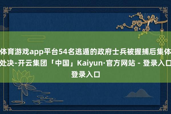 体育游戏app平台54名逃遁的政府士兵被握捕后集体处决-开云集团「中国」Kaiyun·官方网站 - 登录入口