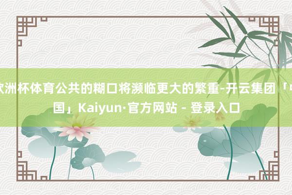 欧洲杯体育公共的糊口将濒临更大的繁重-开云集团「中国」Kaiyun·官方网站 - 登录入口
