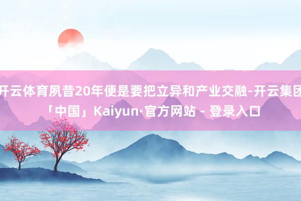 开云体育夙昔20年便是要把立异和产业交融-开云集团「中国」Kaiyun·官方网站 - 登录入口
