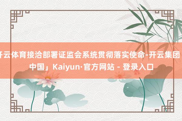 开云体育接洽部署证监会系统贯彻落实使命-开云集团「中国」Kaiyun·官方网站 - 登录入口