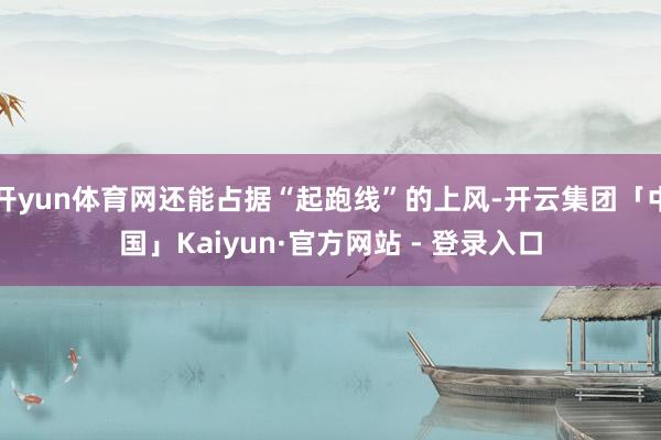 开yun体育网还能占据“起跑线”的上风-开云集团「中国」Kaiyun·官方网站 - 登录入口