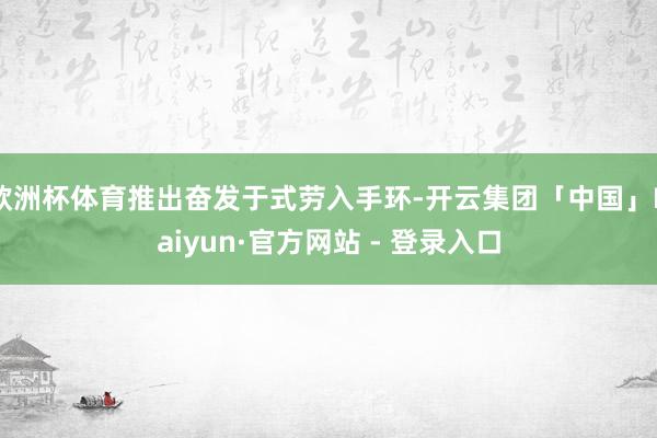 欧洲杯体育推出奋发于式劳入手环-开云集团「中国」Kaiyun·官方网站 - 登录入口