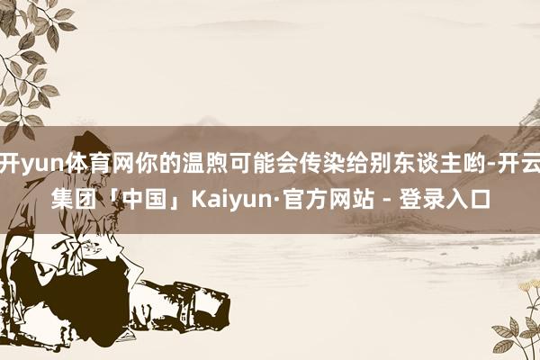 开yun体育网你的温煦可能会传染给别东谈主哟-开云集团「中国」Kaiyun·官方网站 - 登录入口