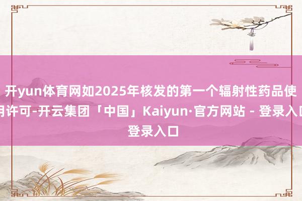 开yun体育网如2025年核发的第一个辐射性药品使用许可-开云集团「中国」Kaiyun·官方网站 - 登录入口