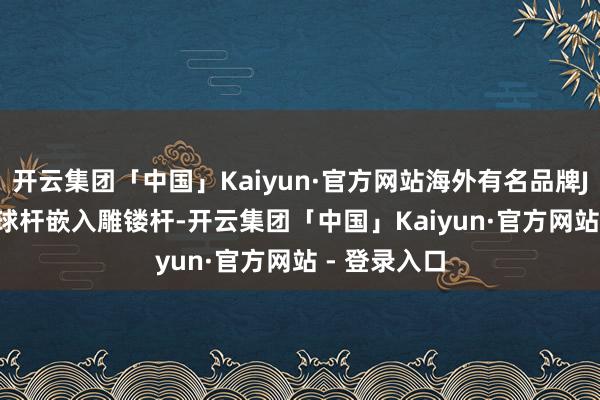 开云集团「中国」Kaiyun·官方网站海外有名品牌JFLOWERS球杆嵌入雕镂杆-开云集团「中国」Kaiyun·官方网站 - 登录入口