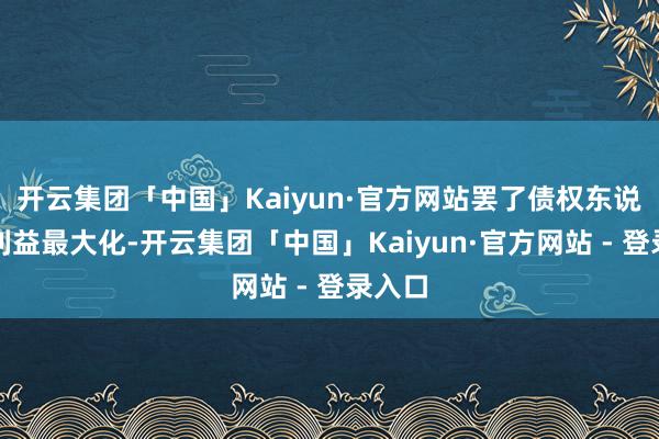 开云集团「中国」Kaiyun·官方网站罢了债权东说念主利益最大化-开云集团「中国」Kaiyun·官方网站 - 登录入口
