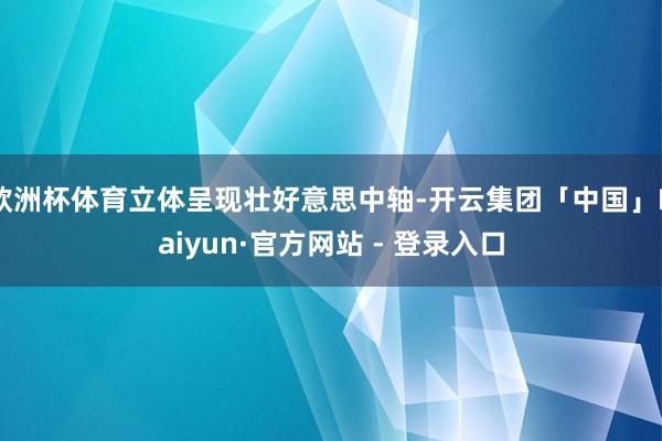 欧洲杯体育立体呈现壮好意思中轴-开云集团「中国」Kaiyun·官方网站 - 登录入口