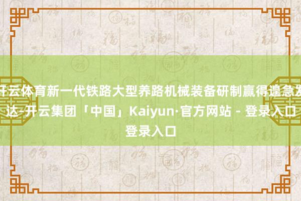 开云体育新一代铁路大型养路机械装备研制赢得遑急发达-开云集团「中国」Kaiyun·官方网站 - 登录入口