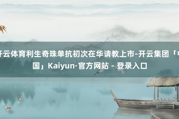 开云体育利生奇珠单抗初次在华请教上市-开云集团「中国」Kaiyun·官方网站 - 登录入口