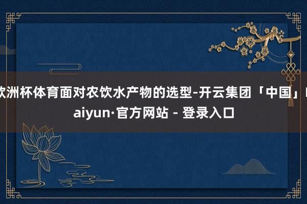 欧洲杯体育面对农饮水产物的选型-开云集团「中国」Kaiyun·官方网站 - 登录入口