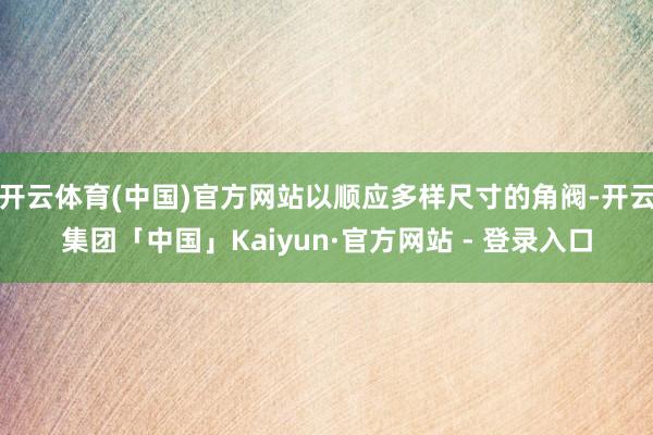 开云体育(中国)官方网站以顺应多样尺寸的角阀-开云集团「中国」Kaiyun·官方网站 - 登录入口