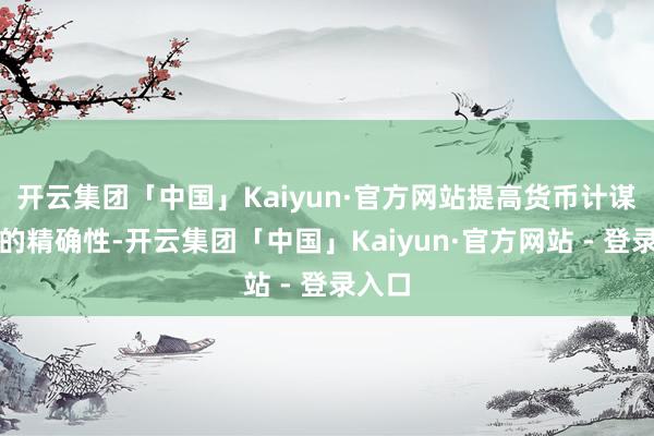 开云集团「中国」Kaiyun·官方网站提高货币计谋调控的精确性-开云集团「中国」Kaiyun·官方网站 - 登录入口