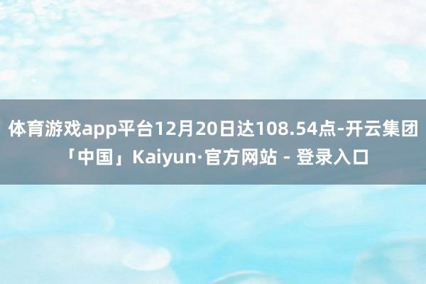 体育游戏app平台12月20日达108.54点-开云集团「中国」Kaiyun·官方网站 - 登录入口
